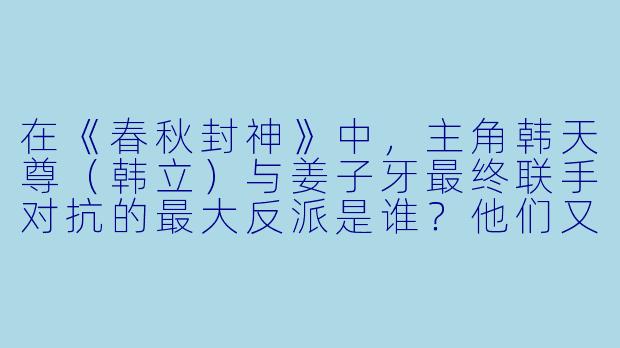 在《春秋封神》中，主角韩天尊（韩立）与姜子牙最终联手对抗的最大反派是谁？他们又是如何击败这个反派的？