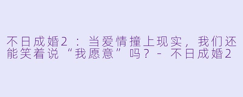 不日成婚2：当爱情撞上现实，我们还能笑着说“我愿意”吗？-不日成婚2