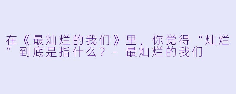 在《最灿烂的我们》里，你觉得“灿烂”到底是指什么？-最灿烂的我们
