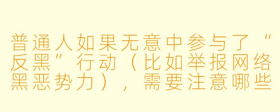 普通人如果无意中参与了“反黑”行动（比如举报网络黑恶势力），需要注意哪些法律边界？
