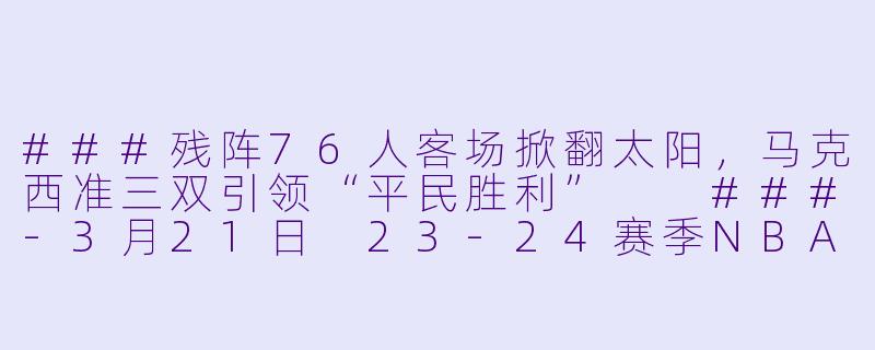 ###残阵76人客场掀翻太阳,马克西准三双引领“平民胜利”
###-3月21日 23-24赛季NBA常规赛 76人 VS 太阳