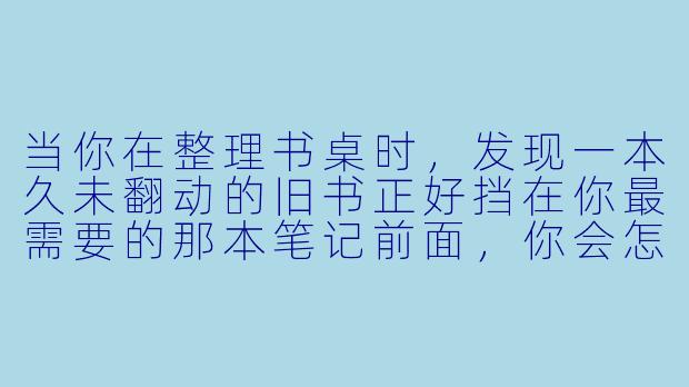 当你在整理书桌时，发现一本久未翻动的旧书正好挡在你最需要的那本笔记前面，你会怎么处理这个“碍事者”？