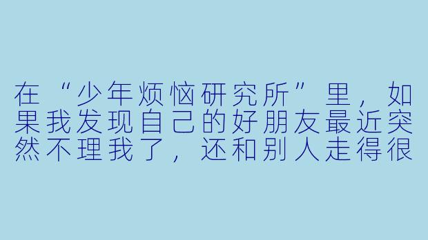 在“少年烦恼研究所”里，如果我发现自己的好朋友最近突然不理我了，还和别人走得很近，我该怎么办？是不是我做错了什么？