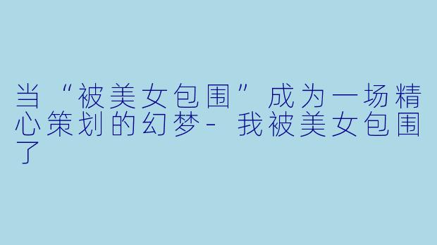 当“被美女包围”成为一场精心策划的幻梦-我被美女包围了