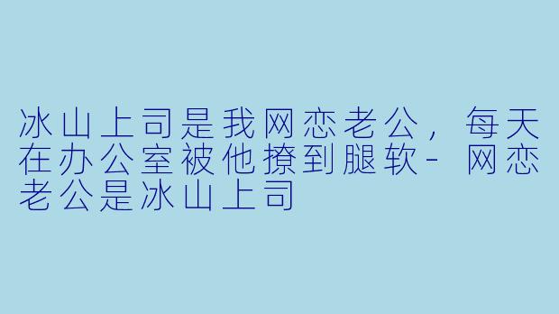 冰山上司是我网恋老公，每天在办公室被他撩到腿软
