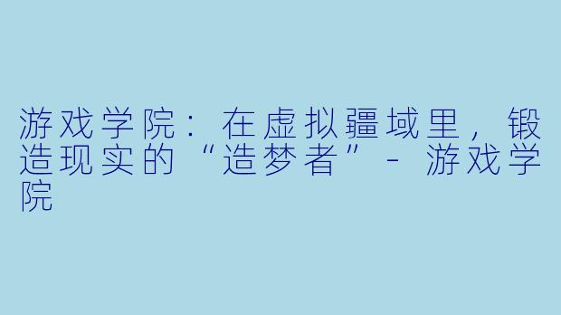游戏学院：在虚拟疆域里，锻造现实的“造梦者”-游戏学院