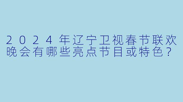 2024年辽宁卫视春节联欢晚会有哪些亮点节目或特色？