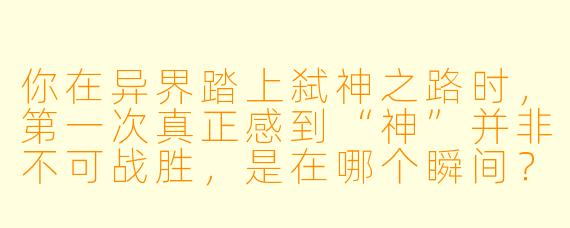 你在异界踏上弑神之路时,第一次真正感到“神”并非不可战胜,是在哪个瞬间?