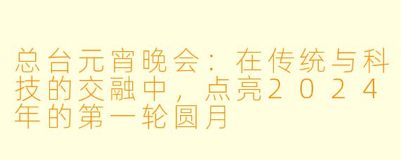 总台元宵晚会：在传统与科技的交融中，点亮2024年的第一轮圆月