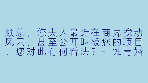 顾总，您夫人最近在商界搅动风云，甚至公开叫板您的项目，您对此有何看法？-蚀骨婚情：顾总夫人不好惹