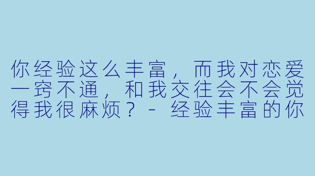 你经验这么丰富，而我对恋爱一窍不通，和我交往会不会觉得我很麻烦？-经验丰富的你和经验为零的我交往的故事