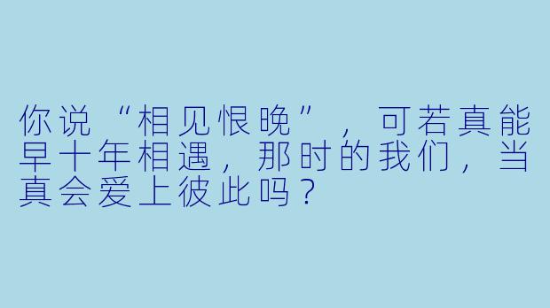 你说“相见恨晚”，可若真能早十年相遇，那时的我们，当真会爱上彼此吗？