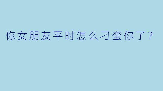 你女朋友平时怎么刁蛮你了？