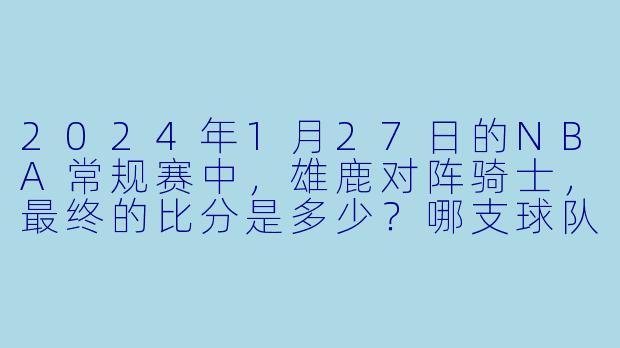 2024年1月27日的NBA常规赛中，雄鹿对阵骑士，最终的比分是多少？哪支球队获胜？