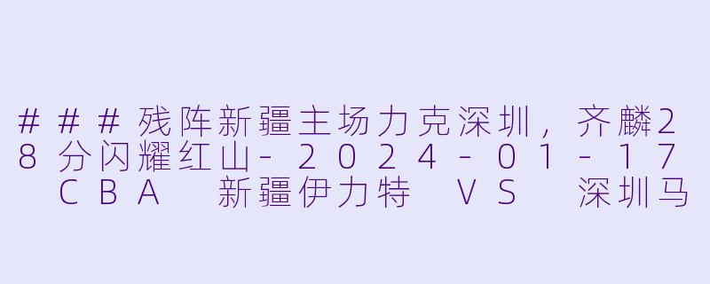 ###残阵新疆主场力克深圳，齐麟28分闪耀红山-2024-01-17 CBA 新疆伊力特 VS 深圳马可波罗