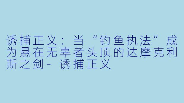 诱捕正义：当“钓鱼执法”成为悬在无辜者头顶的达摩克利斯之剑-诱捕正义
