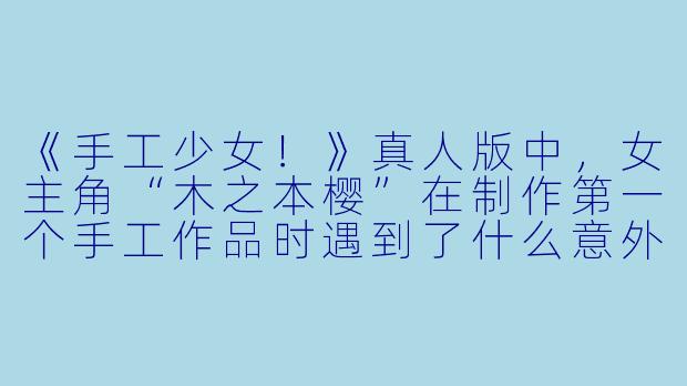 《手工少女！》真人版中，女主角“木之本樱”在制作第一个手工作品时遇到了什么意外？