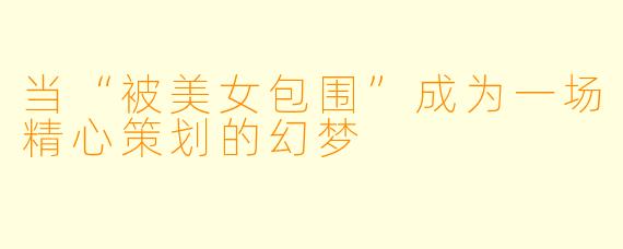 当“被美女包围”成为一场精心策划的幻梦
