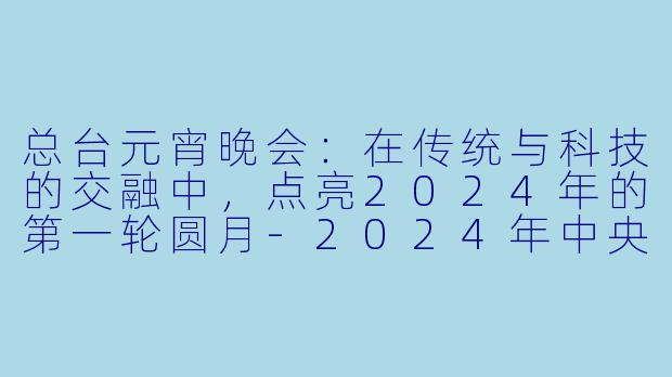 总台元宵晚会：在传统与科技的交融中，点亮2024年的第一轮圆月-2024年中央广播电视总台元宵晚会