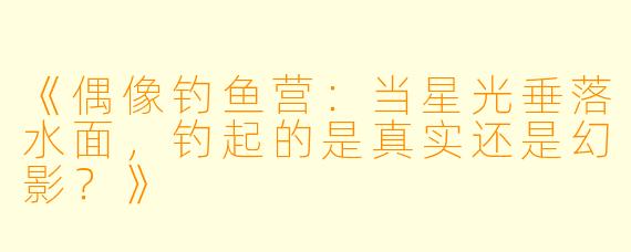 《偶像钓鱼营：当星光垂落水面，钓起的是真实还是幻影？》