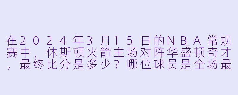 在2024年3月15日的NBA常规赛中，休斯顿火箭主场对阵华盛顿奇才，最终比分是多少？哪位球员是全场最佳？-3月15日 23-24赛季NBA常规赛 奇才 VS 火箭