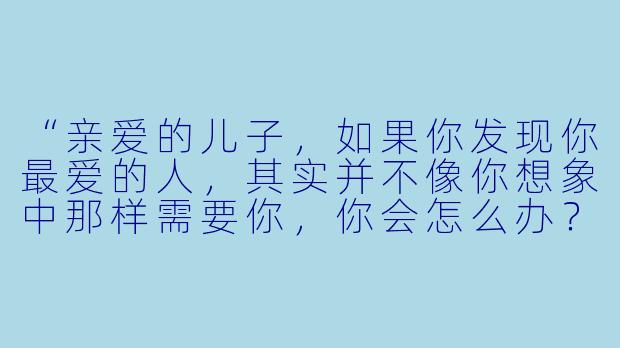 “亲爱的儿子，如果你发现你最爱的人，其实并不像你想象中那样需要你，你会怎么办？”