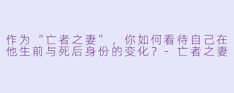 作为“亡者之妻”，你如何看待自己在他生前与死后身份的变化？