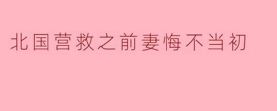 北国营救之前妻悔不当初