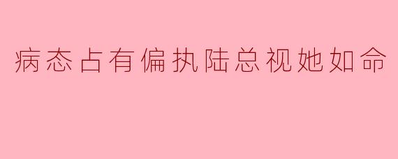 病态占有偏执陆总视她如命