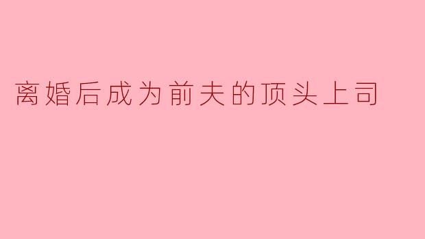 离婚后成为前夫的顶头上司