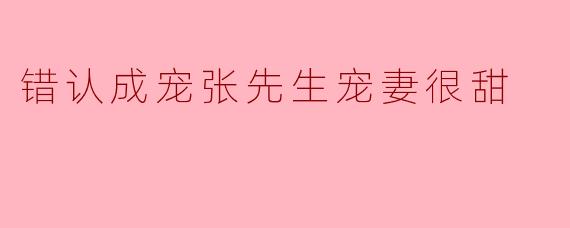 错认成宠张先生宠妻很甜