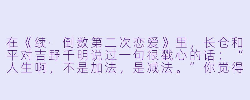 在《续·倒数第二次恋爱》里，长仓和平对吉野千明说过一句很戳心的话：“人生啊，不是加法，是减法。”你觉得这句话放在中年人的感情观里，到底该怎么理解？-续倒数第二次恋爱