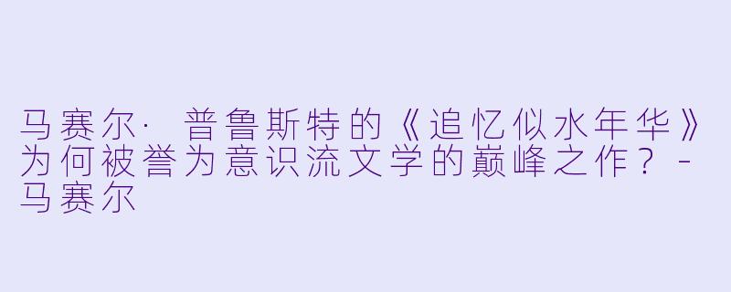 马赛尔·普鲁斯特的《追忆似水年华》为何被誉为意识流文学的巅峰之作?-马赛尔