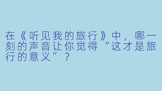在《听见我的旅行》中,哪一刻的声音让你觉得“这才是旅行的意义”?