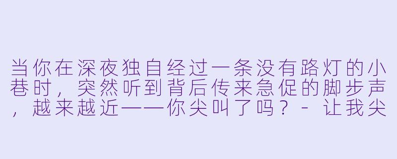 当你在深夜独自经过一条没有路灯的小巷时，突然听到背后传来急促的脚步声，越来越近——你尖叫了吗？-让我尖叫