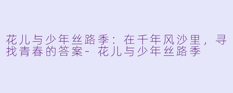 花儿与少年丝路季：在千年风沙里，寻找青春的答案-花儿与少年丝路季