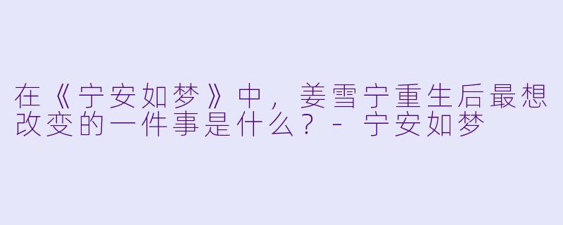 在《宁安如梦》中，姜雪宁重生后最想改变的一件事是什么？-宁安如梦
