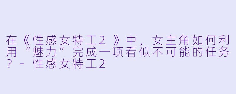 在《性感女特工2》中，女主角如何利用“魅力”完成一项看似不可能的任务？-性感女特工2
