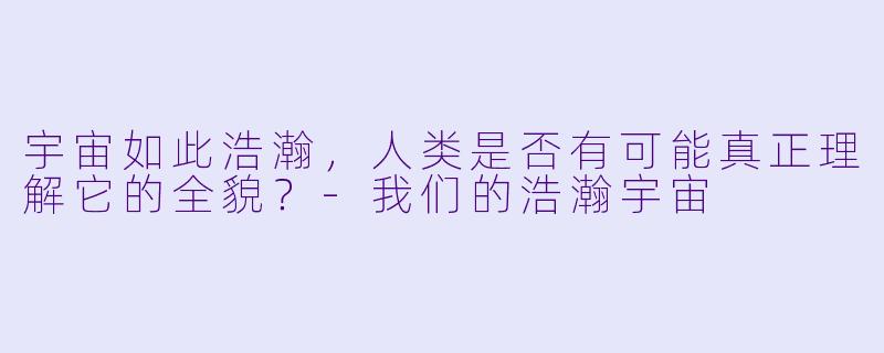 宇宙如此浩瀚，人类是否有可能真正理解它的全貌？-我们的浩瀚宇宙