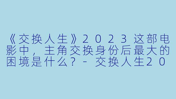 《交换人生》2023这部电影中,主角交换身份后最大的困境是什么?-交换人生2023