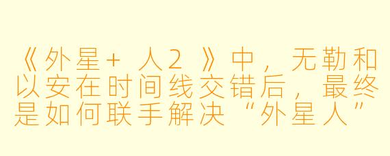 《外星+人2》中,无勒和以安在时间线交错后,最终是如何联手解决“外星人”与“人类”之间的危机的?