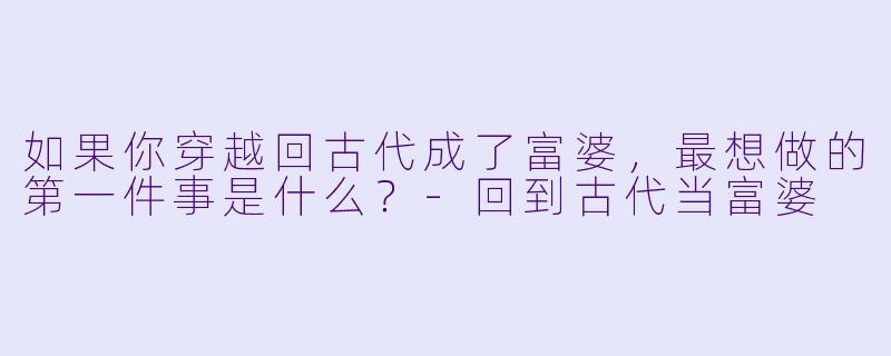 如果你穿越回古代成了富婆，最想做的第一件事是什么？-回到古代当富婆