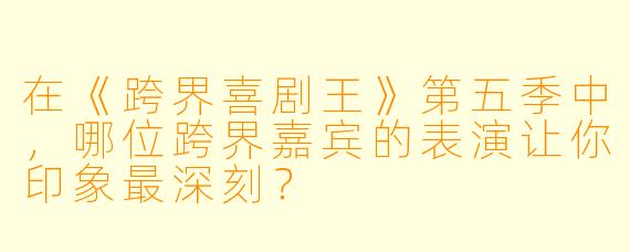 在《跨界喜剧王》第五季中，哪位跨界嘉宾的表演让你印象最深刻？