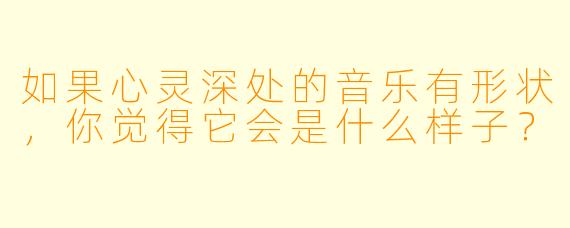 如果心灵深处的音乐有形状，你觉得它会是什么样子？
