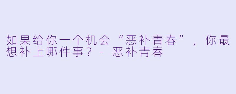 如果给你一个机会“恶补青春”，你最想补上哪件事？-恶补青春
