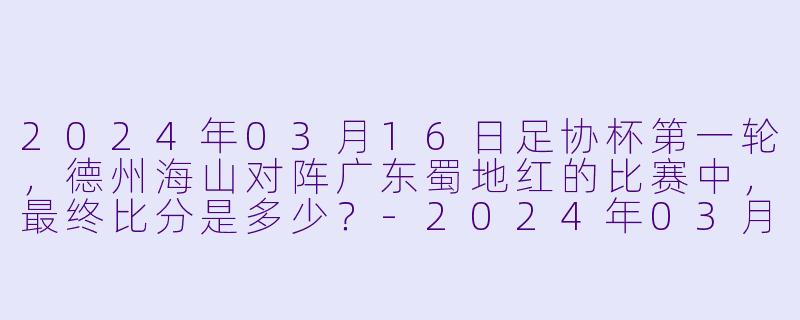 2024年03月16日足协杯第一轮，德州海山对阵广东蜀地红的比赛中，最终比分是多少？-2024年03月16日 足协杯第一轮 德州海山vs广东蜀地红