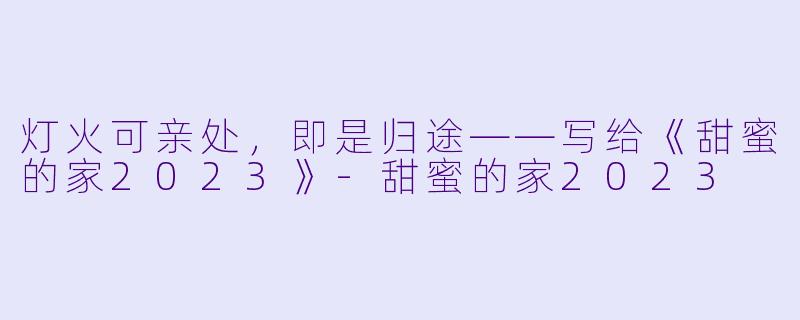 灯火可亲处，即是归途——写给《甜蜜的家2023》-甜蜜的家2023