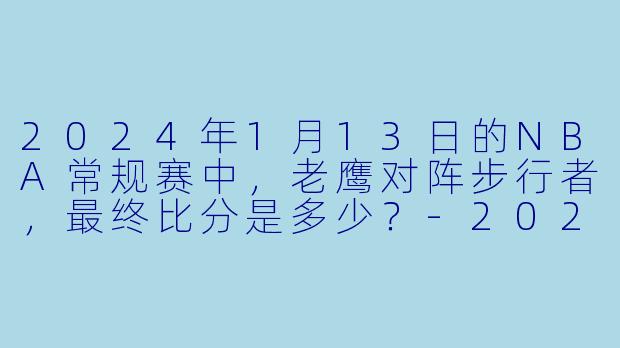 2024年1月13日的NBA常规赛中，老鹰对阵步行者，最终比分是多少？-2024-01-13 NBA常规赛 老鹰 VS 步行者