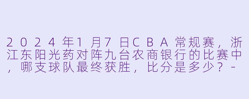 2024年1月7日CBA常规赛，浙江东阳光药对阵九台农商银行的比赛中，哪支球队最终获胜，比分是多少？-2024-01-07 CBA 浙江东阳光药 VS 九台农商银行