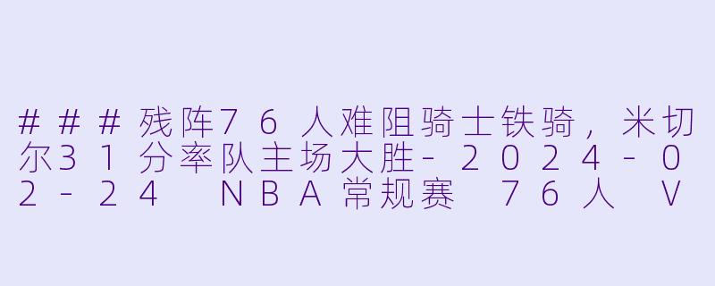 ###残阵76人难阻骑士铁骑,米切尔31分率队主场大胜-2024-02-24 NBA常规赛 76人 VS 骑士